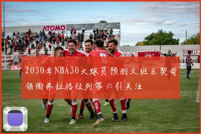 2030年NBA30大球员预测文班东契奇领衔弗拉格位列第六引关注