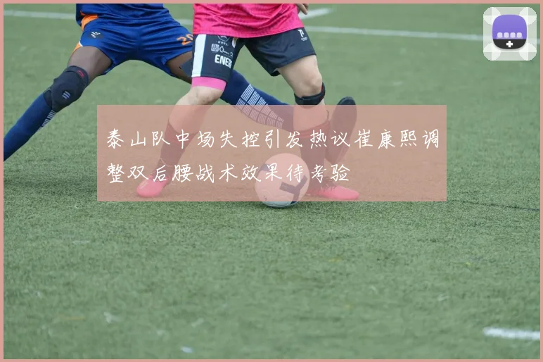 泰山队中场失控引发热议崔康熙调整双后腰战术效果待考验
