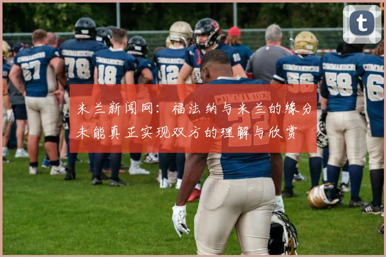 米兰新闻网：福法纳与米兰的缘分未能真正实现双方的理解与欣赏