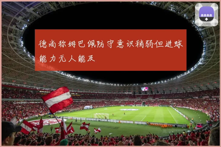 德尚称姆巴佩防守意识稍弱但进球能力无人能及