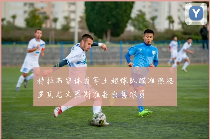 特拉布宗体育等土超球队瞄准热格罗瓦尤文图斯准备出售球员