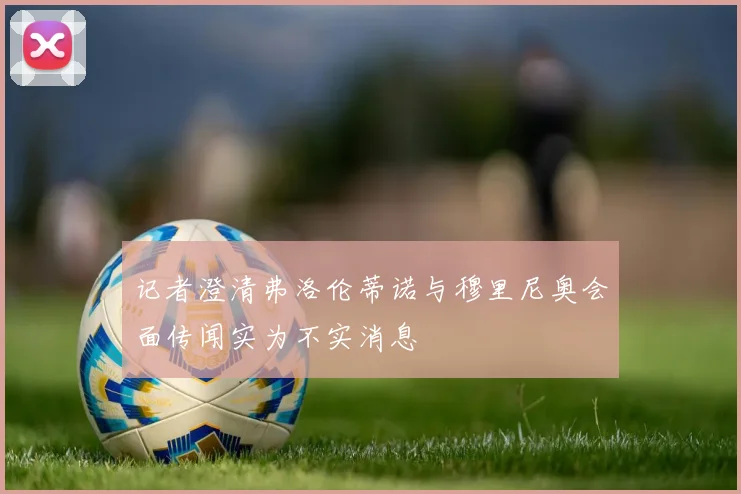 记者澄清弗洛伦蒂诺与穆里尼奥会面传闻实为不实消息
