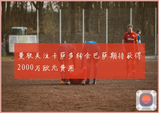 曼联关注卡萨多转会巴萨期待获得2000万欧元费用