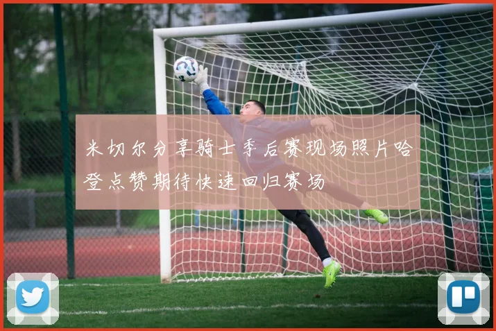 米切尔分享骑士季后赛现场照片哈登点赞期待快速回归赛场
