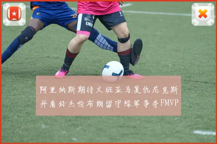 阿里纳斯期待文班亚马复仇尼克斯并看好杰伦布朗留守绿军争夺FMVP