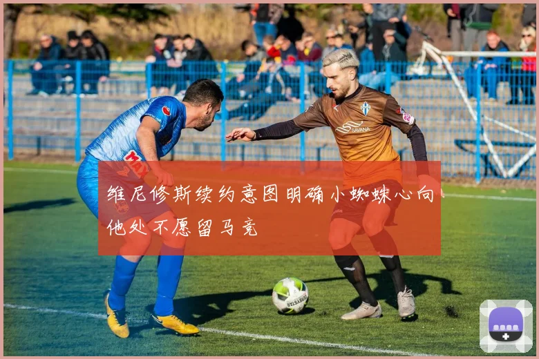 维尼修斯续约意图明确小蜘蛛心向他处不愿留马竞