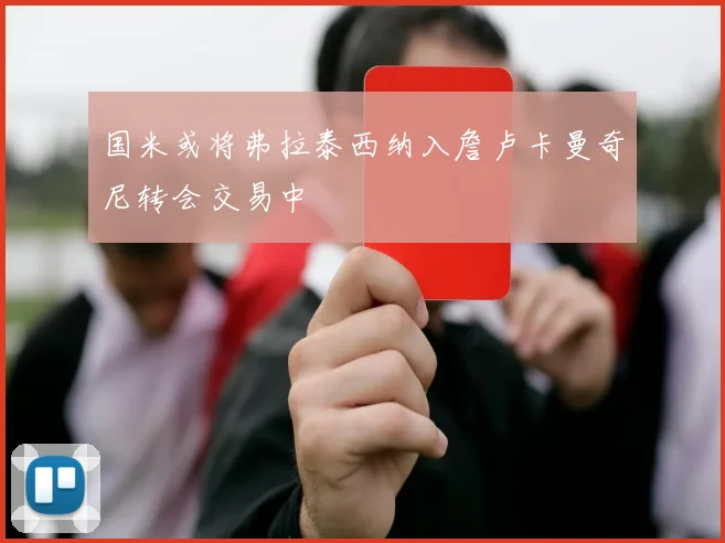 国米或将弗拉泰西纳入詹卢卡曼奇尼转会交易中