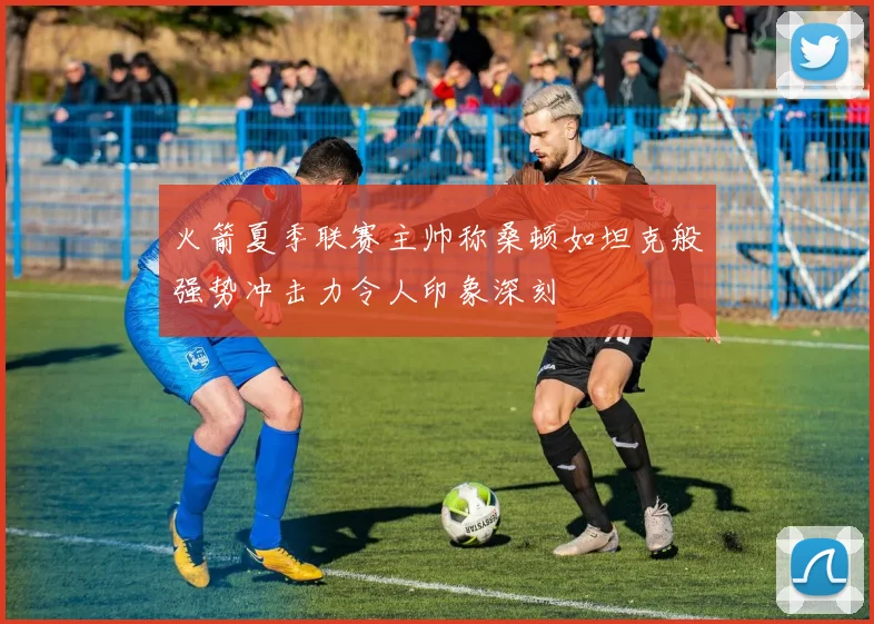 火箭夏季联赛主帅称桑顿如坦克般强势冲击力令人印象深刻