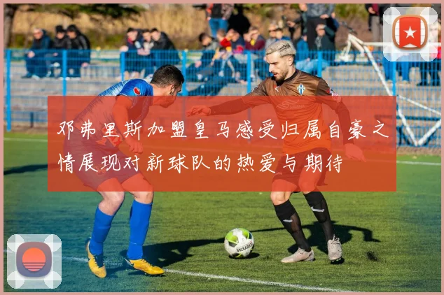 邓弗里斯加盟皇马感受归属自豪之情展现对新球队的热爱与期待