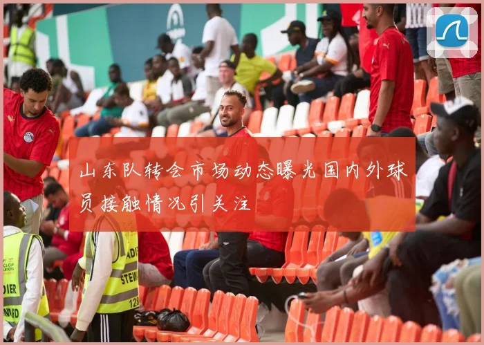 山东队转会市场动态曝光国内外球员接触情况引关注