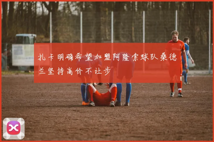 扎卡明确希望加盟阿隆索球队桑德兰坚持高价不让步
