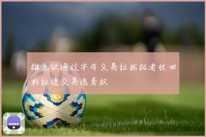 雄鹿欲通过字母交易拉拢拓者收回利拉德交易选秀权