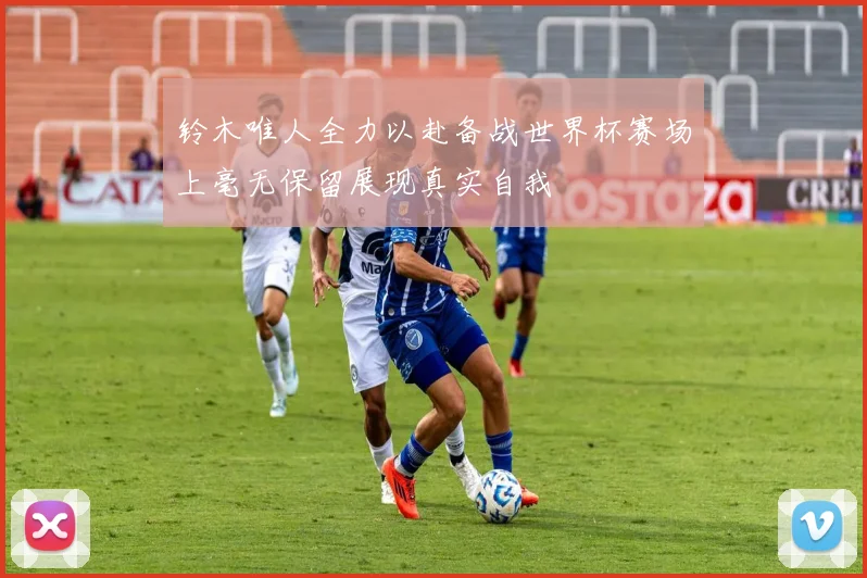 铃木唯人全力以赴备战世界杯赛场上毫无保留展现真实自我