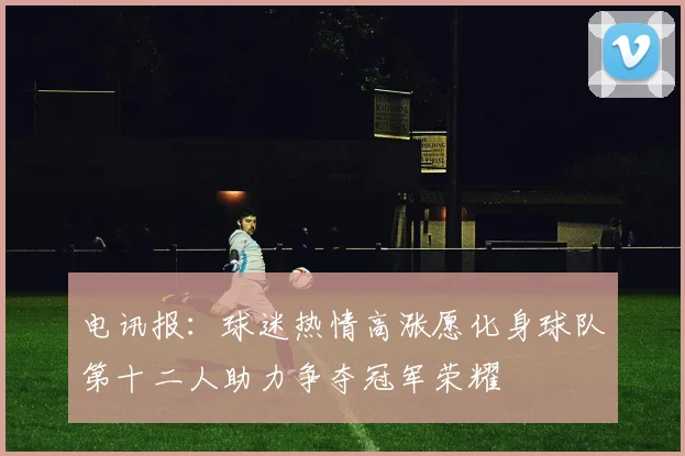 电讯报：球迷热情高涨愿化身球队第十二人助力争夺冠军荣耀