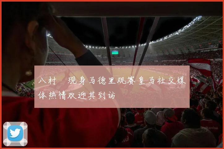 八村塁现身马德里观赛皇马社交媒体热情欢迎其到访