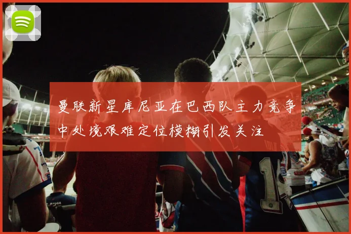 曼联新星库尼亚在巴西队主力竞争中处境艰难定位模糊引发关注
