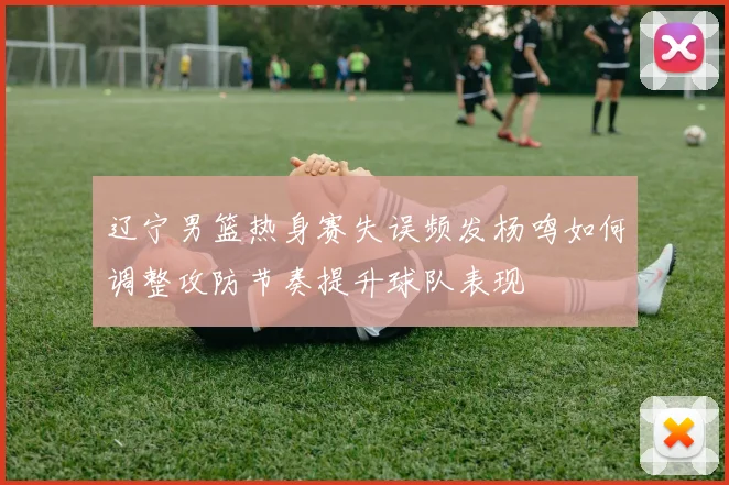 辽宁男篮热身赛失误频发杨鸣如何调整攻防节奏提升球队表现
